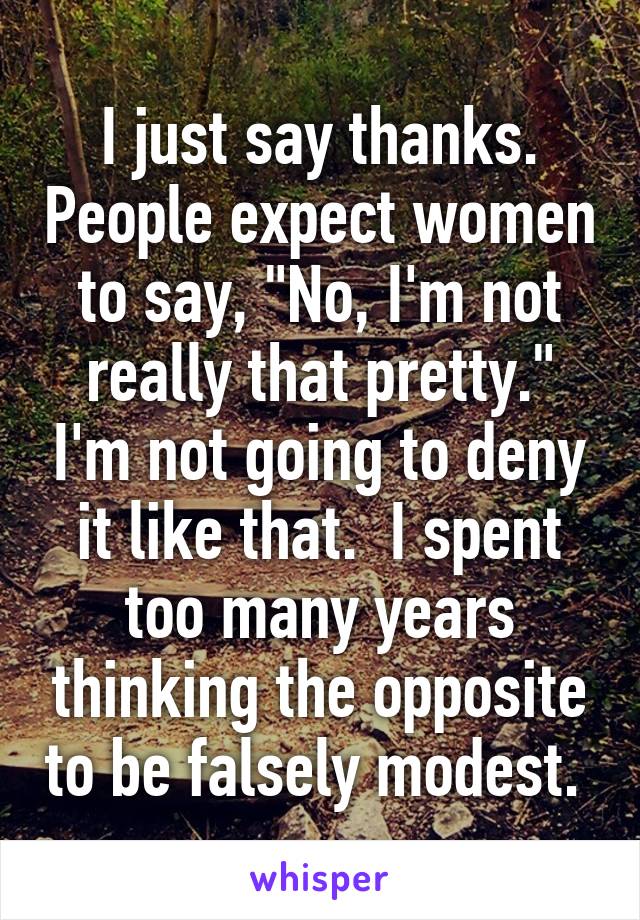 I just say thanks. People expect women to say, "No, I'm not really that pretty." I'm not going to deny it like that.  I spent too many years thinking the opposite to be falsely modest. 