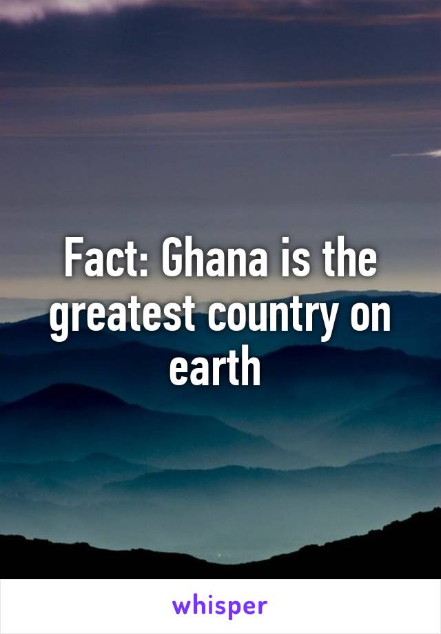 Fact: Ghana is the greatest country on earth 