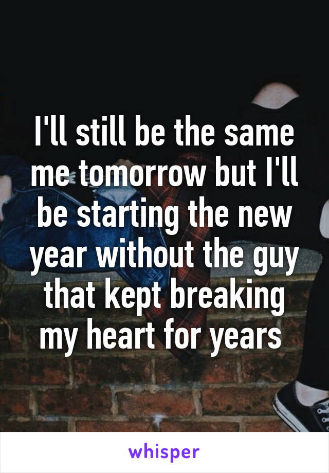 I'll still be the same me tomorrow but I'll
be starting the new year without the guy that kept breaking my heart for years 