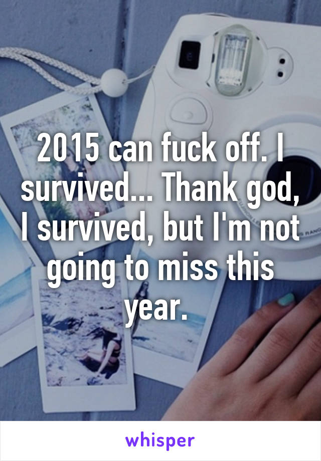 2015 can fuck off. I survived... Thank god, I survived, but I'm not going to miss this year. 