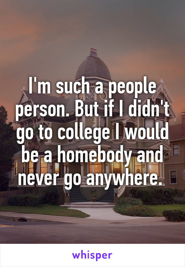 I'm such a people person. But if I didn't go to college I would be a homebody and never go anywhere. 