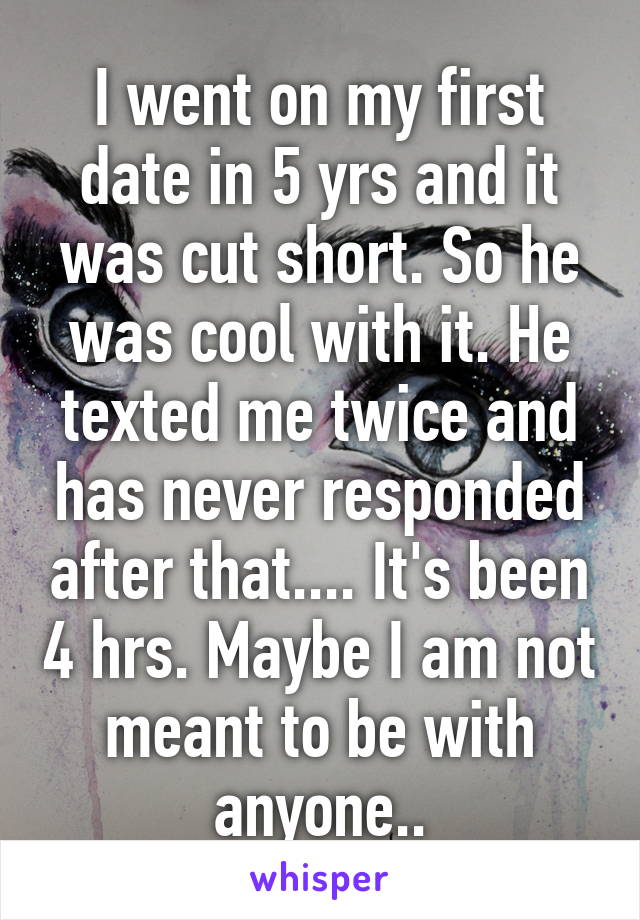 I went on my first date in 5 yrs and it was cut short. So he was cool with it. He texted me twice and has never responded after that.... It's been 4 hrs. Maybe I am not meant to be with anyone..