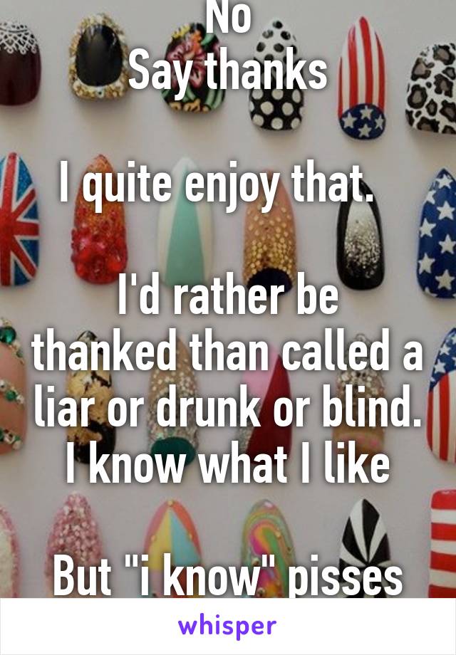 No
Say thanks

I quite enjoy that.  

I'd rather be thanked than called a liar or drunk or blind. I know what I like

But "i know" pisses me off