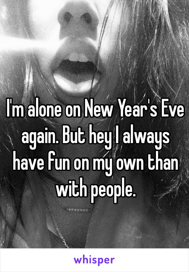 I'm alone on New Year's Eve again. But hey I always have fun on my own than with people. 