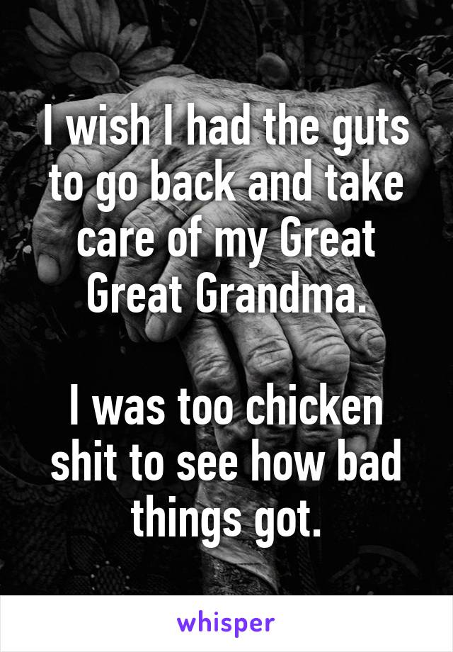 I wish I had the guts to go back and take care of my Great Great Grandma.

I was too chicken shit to see how bad things got.