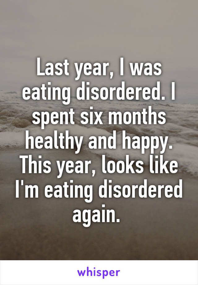 Last year, I was eating disordered. I spent six months healthy and happy. This year, looks like I'm eating disordered again. 