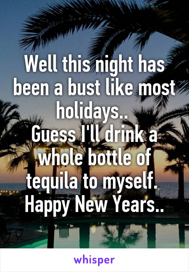 Well this night has been a bust like most holidays.. 
Guess I'll drink a whole bottle of tequila to myself. 
Happy New Years..