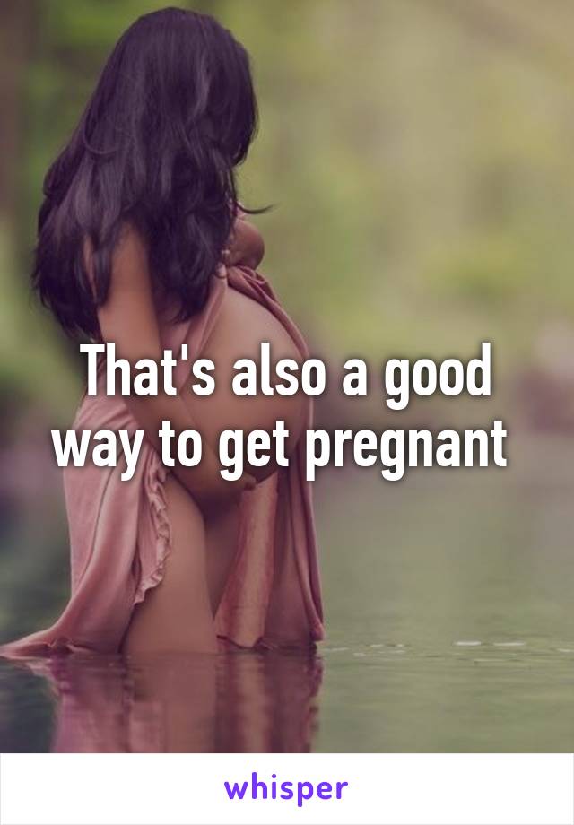 That's also a good way to get pregnant 