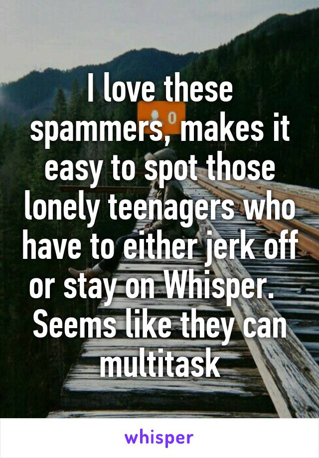 I love these spammers, makes it easy to spot those lonely teenagers who have to either jerk off or stay on Whisper.   Seems like they can multitask