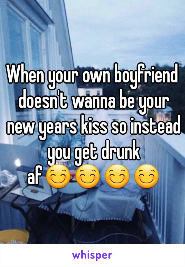 When your own boyfriend doesn't wanna be your new years kiss so instead you get drunk af😊😊😊😊