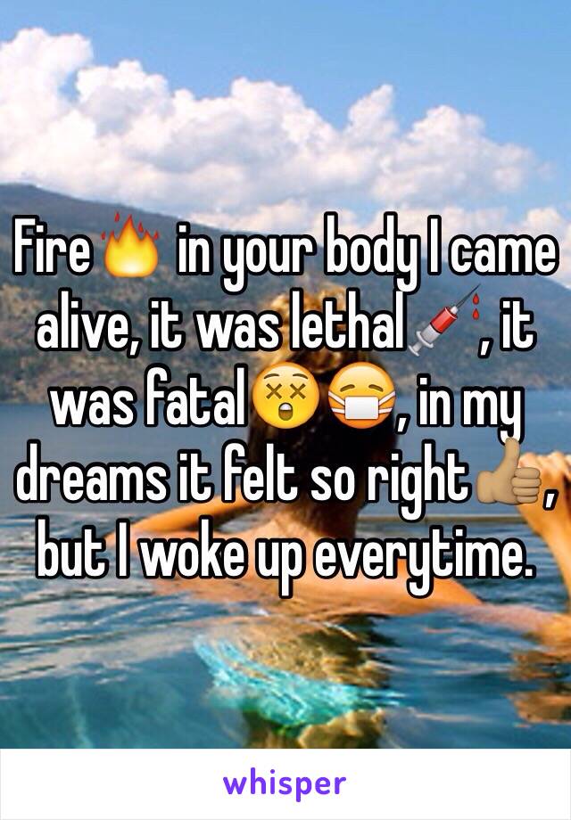 Fire🔥 in your body I came alive, it was lethal💉, it was fatal😲😷, in my dreams it felt so right👍🏽, but I woke up everytime.