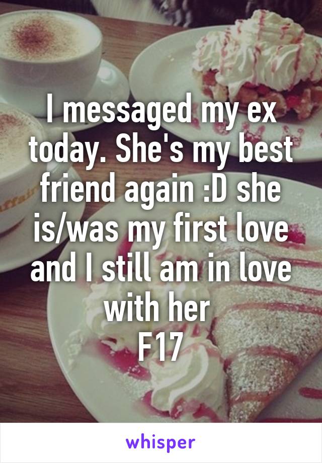 I messaged my ex today. She's my best friend again :D she is/was my first love and I still am in love with her 
F17