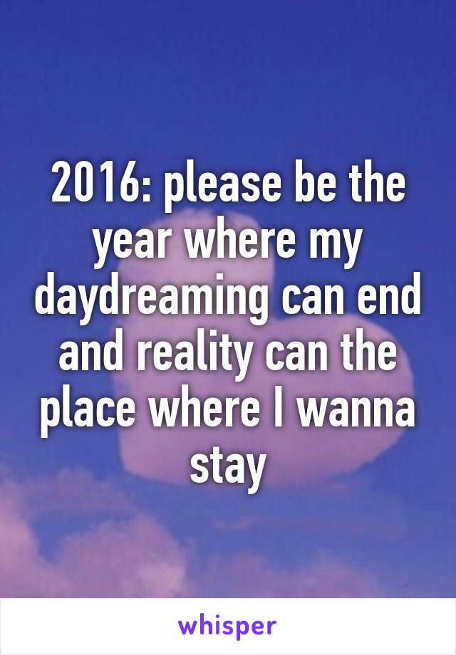 2016: please be the year where my daydreaming can end and reality can the place where I wanna stay