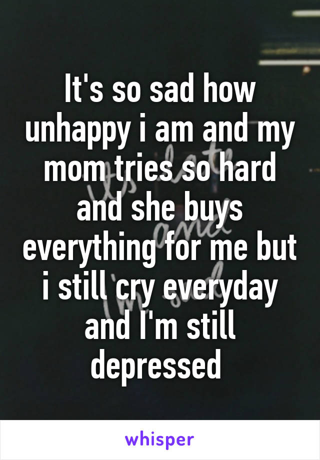 It's so sad how unhappy i am and my mom tries so hard and she buys everything for me but i still cry everyday and I'm still depressed 