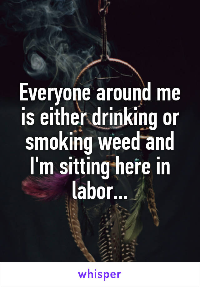 Everyone around me is either drinking or smoking weed and I'm sitting here in labor...