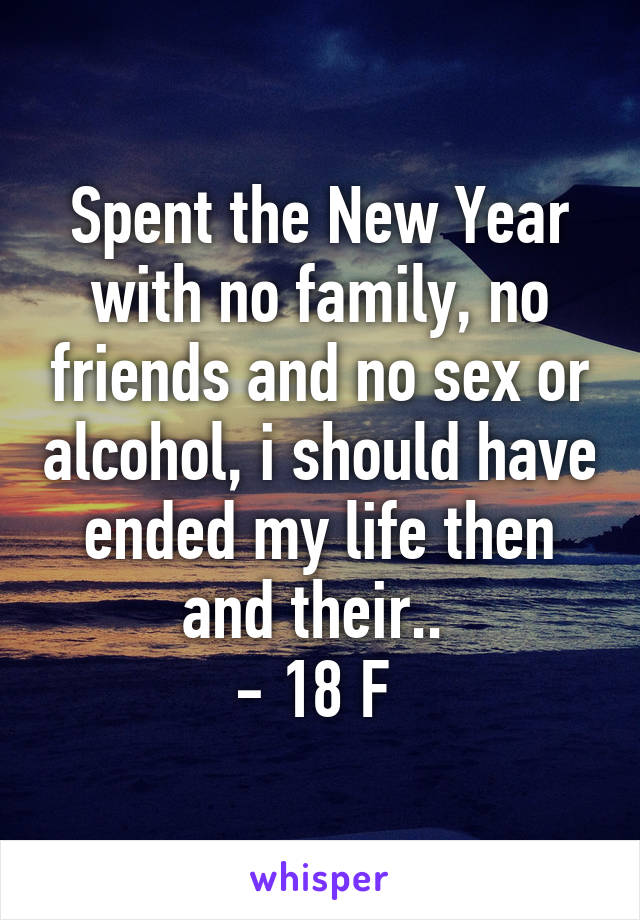 Spent the New Year with no family, no friends and no sex or alcohol, i should have ended my life then and their.. 
- 18 F 