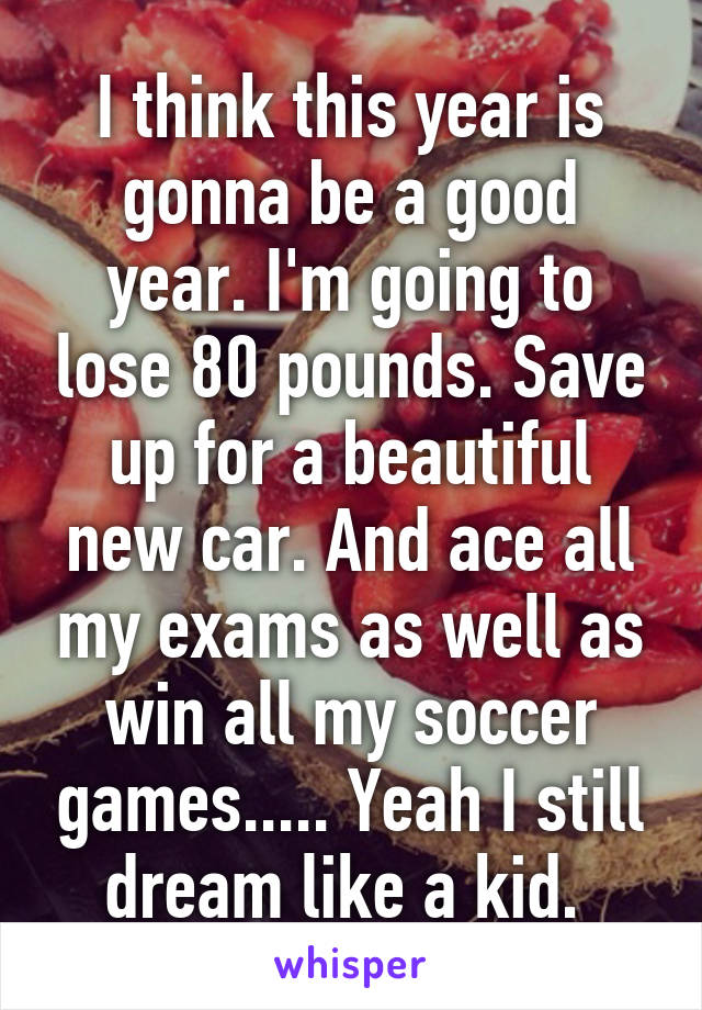 I think this year is gonna be a good year. I'm going to lose 80 pounds. Save up for a beautiful new car. And ace all my exams as well as win all my soccer games..... Yeah I still dream like a kid. 