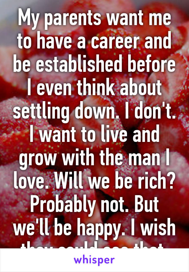 My parents want me to have a career and be established before I even think about settling down. I don't. I want to live and grow with the man I love. Will we be rich? Probably not. But we'll be happy. I wish they could see that.