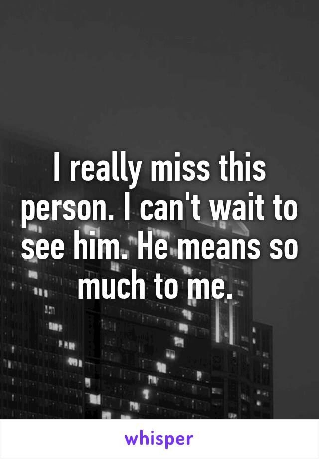 I really miss this person. I can't wait to see him. He means so much to me. 