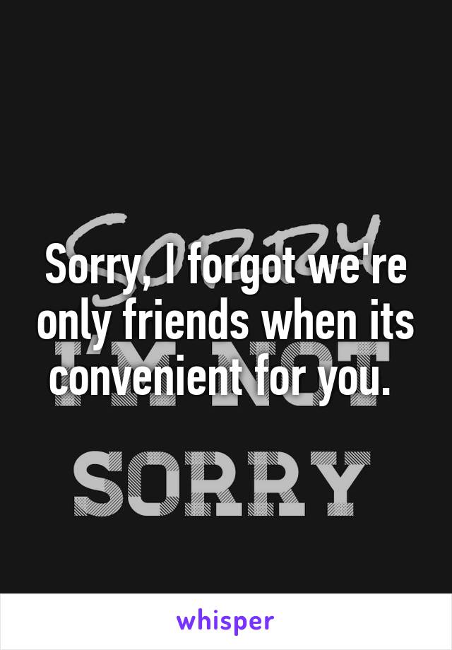 Sorry, I forgot we're only friends when its convenient for you. 