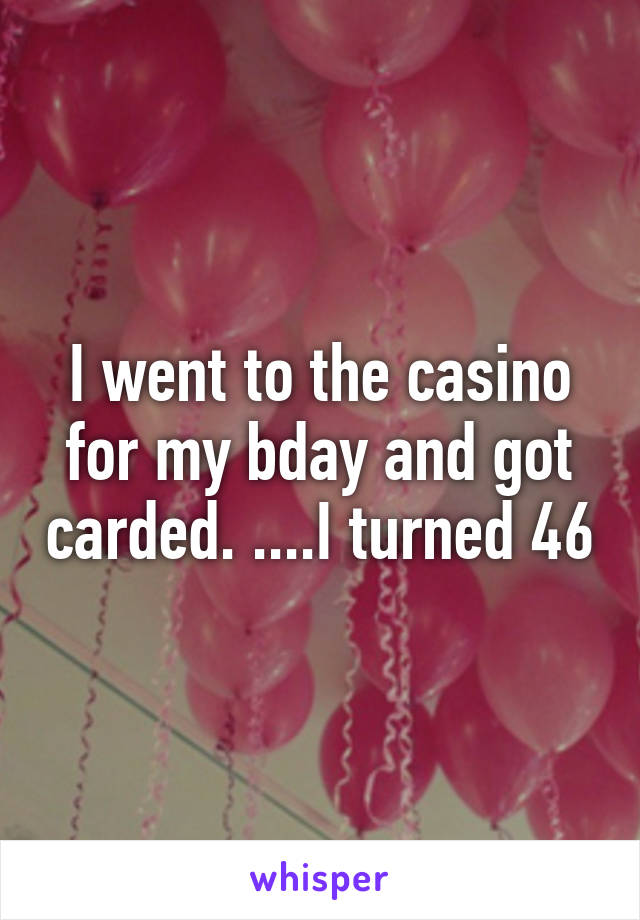 I went to the casino for my bday and got carded. ....I turned 46