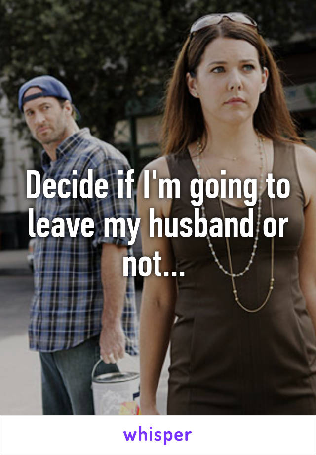 Decide if I'm going to leave my husband or not... 