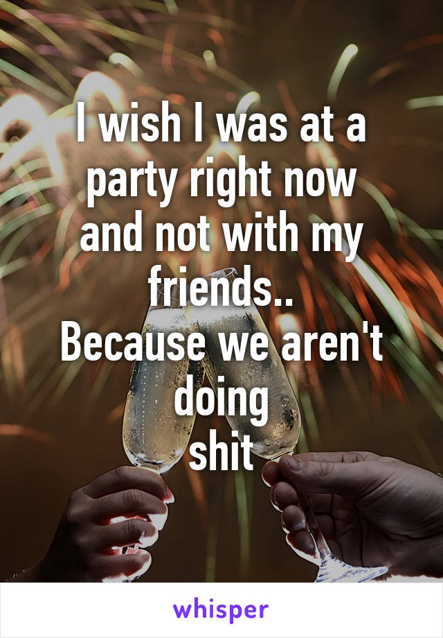 I wish I was at a
party right now
and not with my friends..
Because we aren't doing
shit
