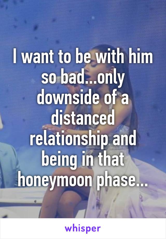 I want to be with him so bad...only downside of a distanced relationship and being in that honeymoon phase...