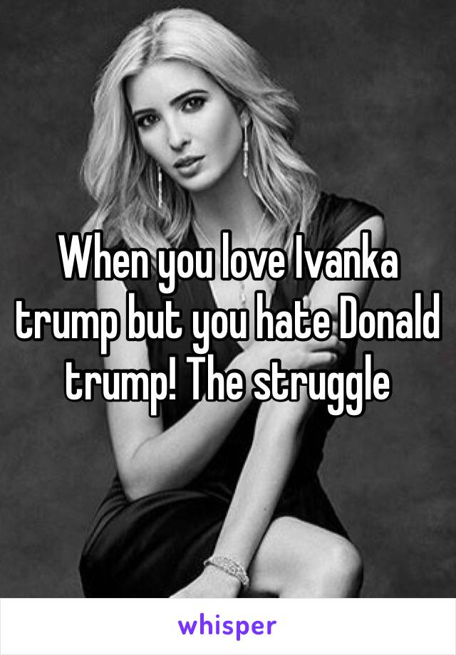 When you love Ivanka trump but you hate Donald trump! The struggle 