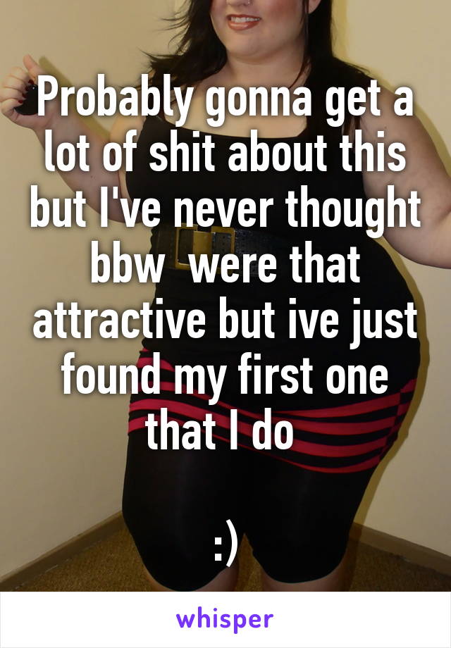 Probably gonna get a lot of shit about this but I've never thought bbw  were that attractive but ive just found my first one that I do 

:)