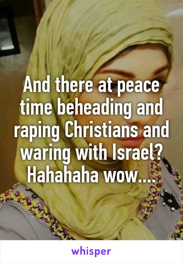 And there at peace time beheading and raping Christians and waring with Israel? Hahahaha wow....