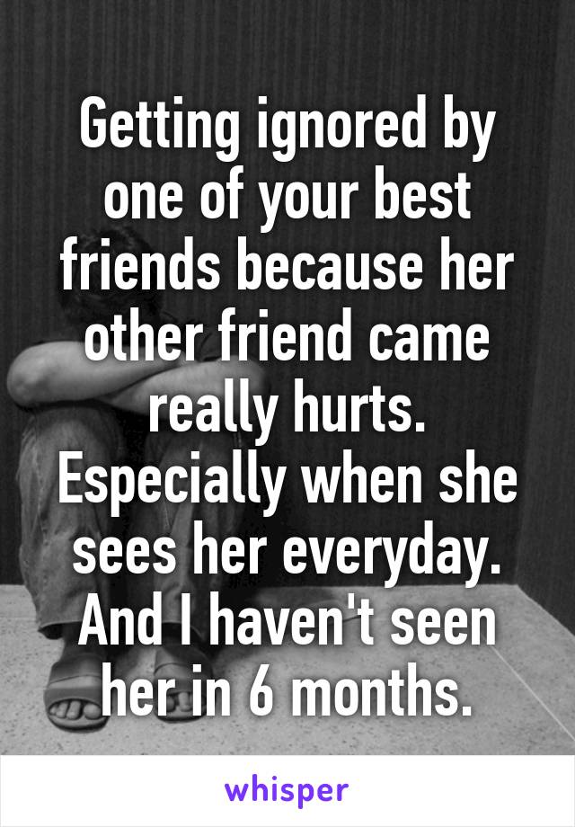 Getting ignored by one of your best friends because her other friend came really hurts. Especially when she sees her everyday. And I haven't seen her in 6 months.