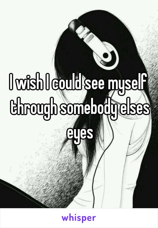 I wish I could see myself through somebody elses eyes