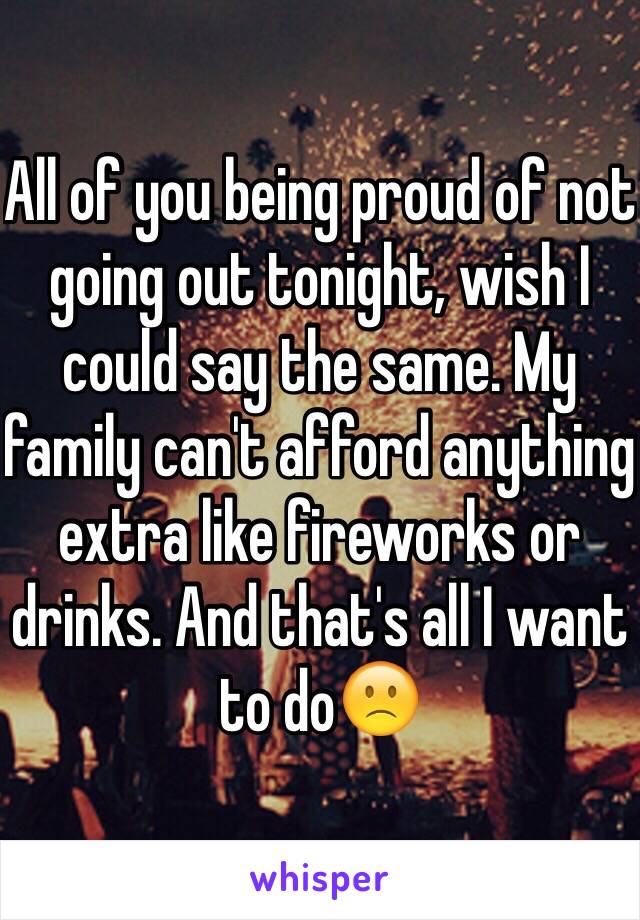 All of you being proud of not going out tonight, wish I could say the same. My family can't afford anything extra like fireworks or drinks. And that's all I want to do🙁