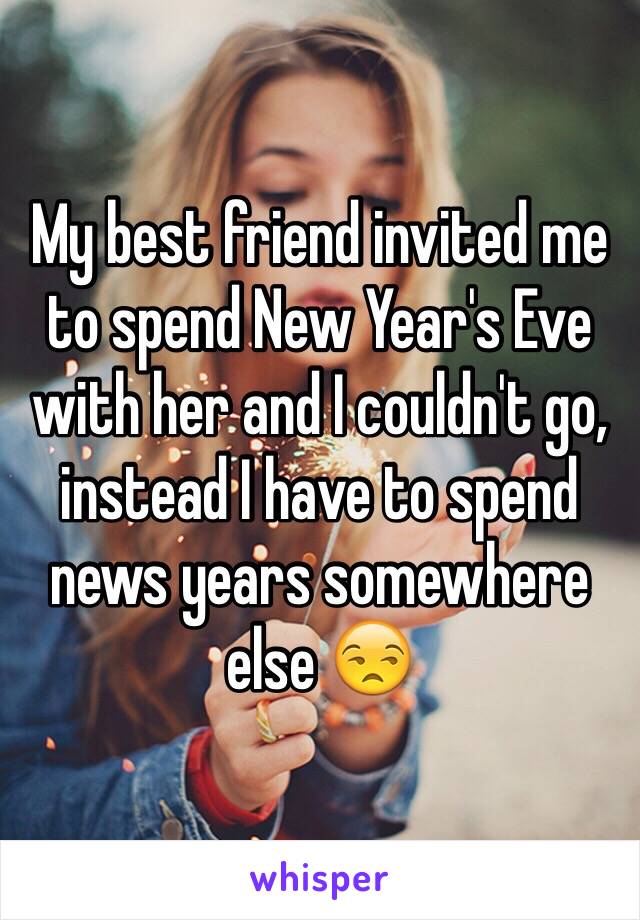 My best friend invited me to spend New Year's Eve with her and I couldn't go, instead I have to spend news years somewhere else 😒