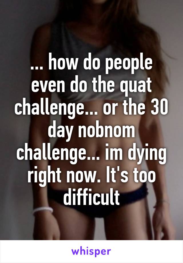 ... how do people even do the quat challenge... or the 30 day nobnom challenge... im dying right now. It's too difficult