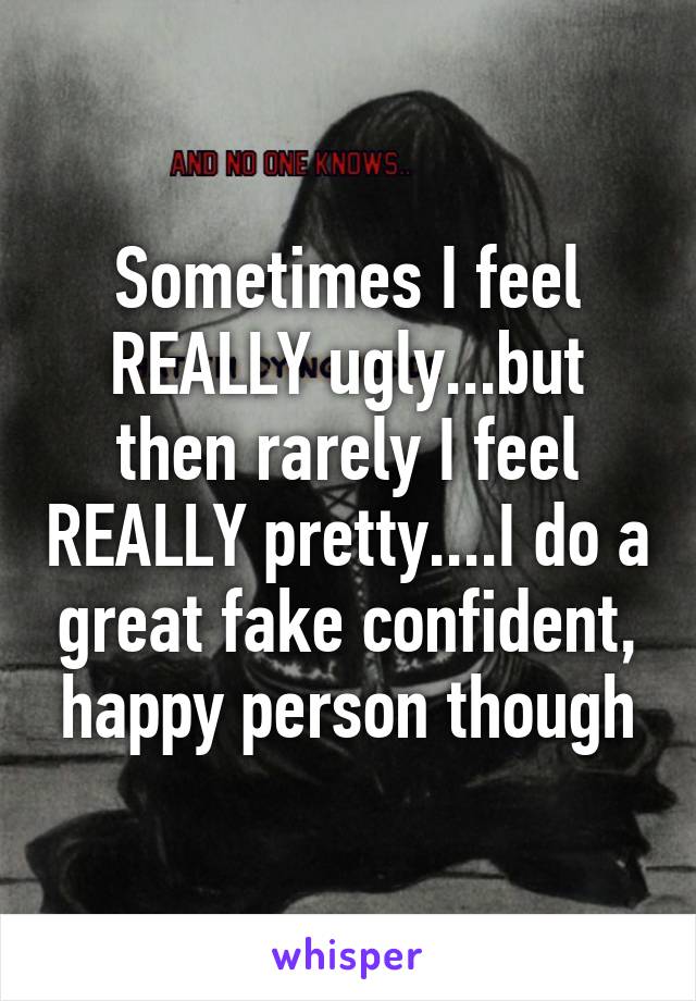 Sometimes I feel REALLY ugly...but then rarely I feel REALLY pretty....I do a great fake confident, happy person though