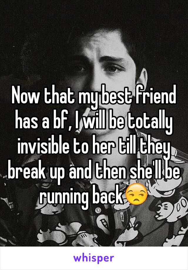 Now that my best friend has a bf, I will be totally invisible to her till they break up and then she'll be running back😒