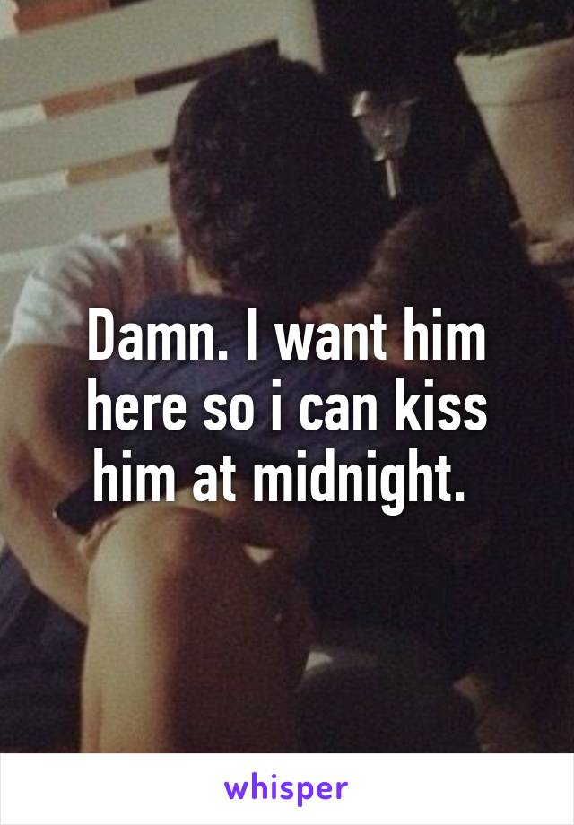 Damn. I want him here so i can kiss him at midnight. 