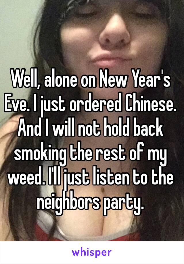 Well, alone on New Year's Eve. I just ordered Chinese. And I will not hold back smoking the rest of my weed. I'll just listen to the neighbors party. 