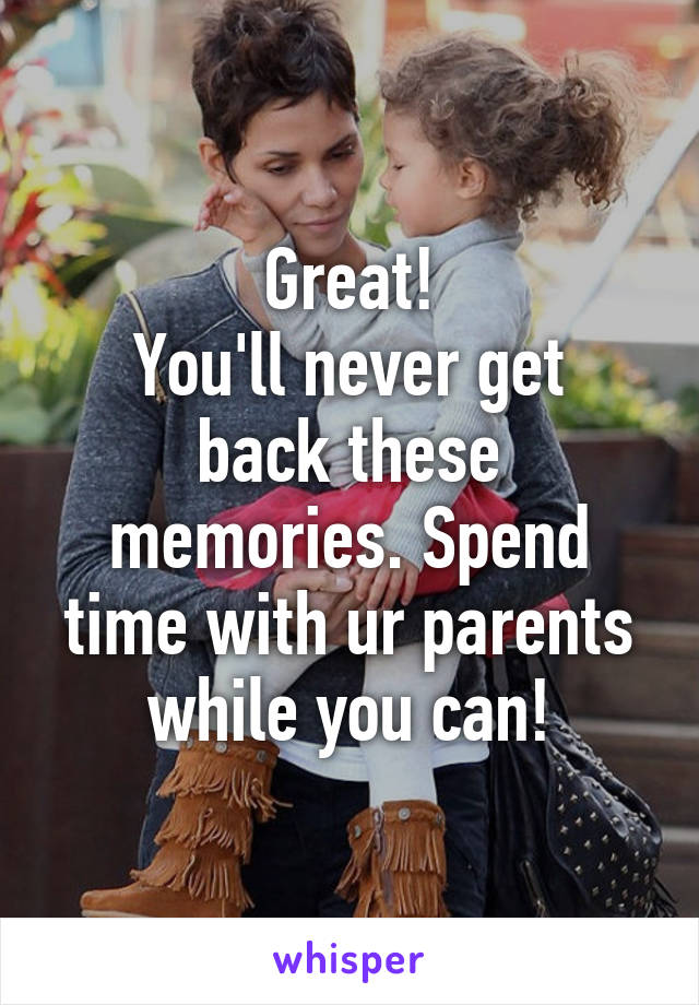 Great!
You'll never get back these memories. Spend time with ur parents while you can!