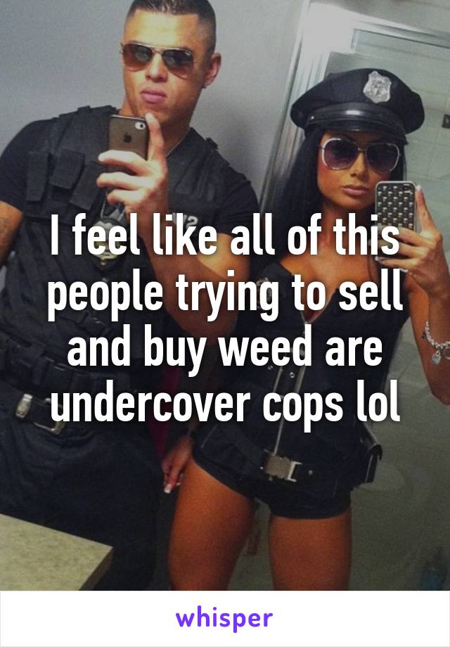 I feel like all of this people trying to sell and buy weed are undercover cops lol