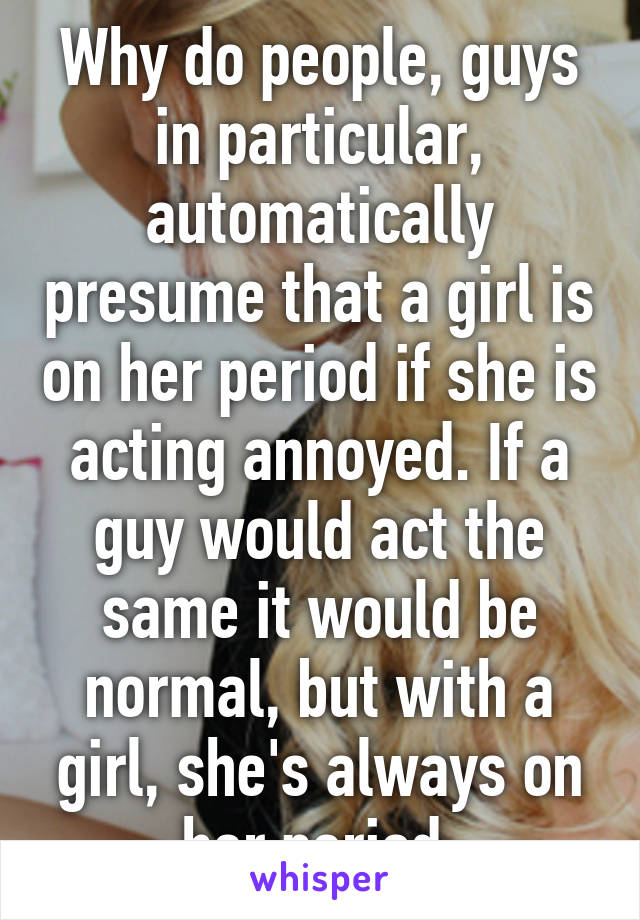 Why do people, guys in particular, automatically presume that a girl is on her period if she is acting annoyed. If a guy would act the same it would be normal, but with a girl, she's always on her period.