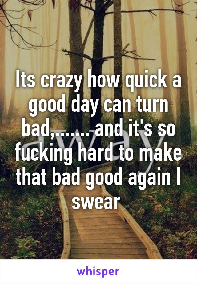 Its crazy how quick a good day can turn bad,....... and it's so fucking hard to make that bad good again I swear 