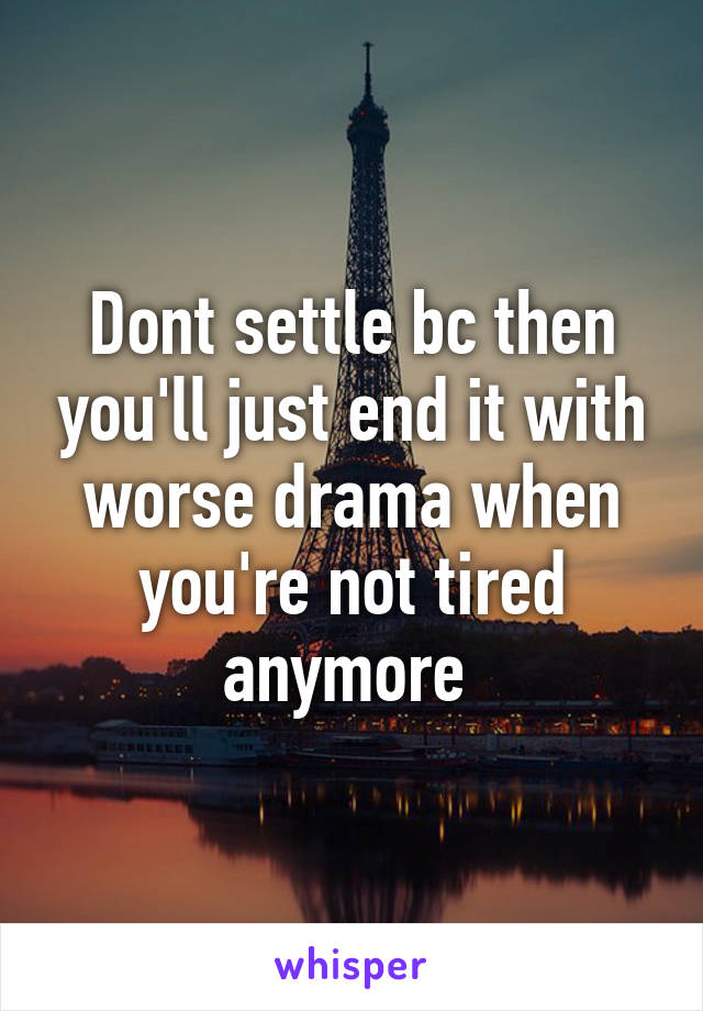 Dont settle bc then you'll just end it with worse drama when you're not tired anymore 