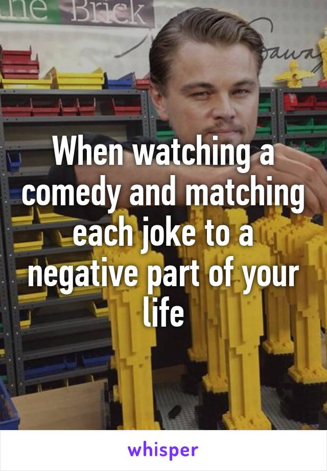 When watching a comedy and matching each joke to a negative part of your life