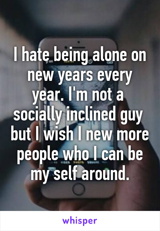 I hate being alone on new years every year. I'm not a  socially inclined guy  but I wish I new more people who I can be my self around.