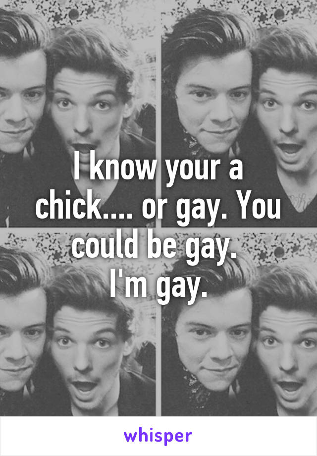 I know your a chick.... or gay. You could be gay. 
I'm gay.