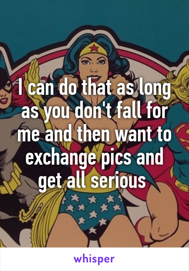 I can do that as long as you don't fall for me and then want to exchange pics and get all serious 