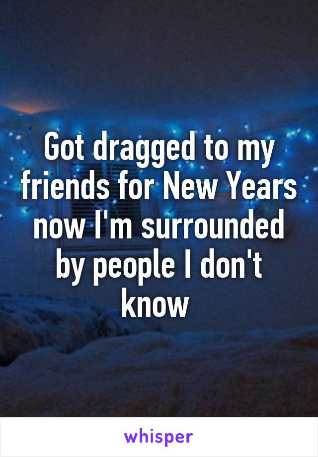 Got dragged to my friends for New Years now I'm surrounded by people I don't know 